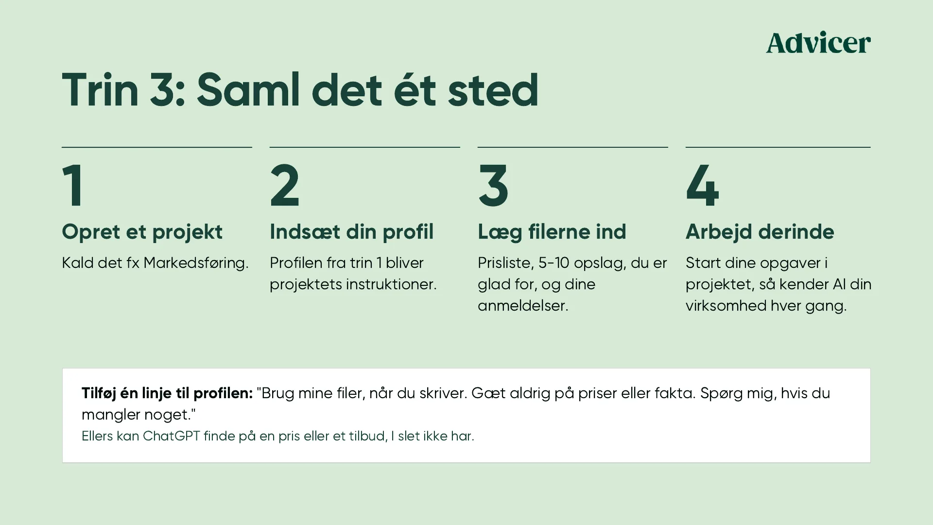Trin 3: Saml det ét sted. 1: Opret et projekt, kald det fx Markedsføring. 2: Indsæt din profil, profilen fra trin 1 bliver projektets instruktioner. 3: Læg filerne ind, prisliste, 5-10 opslag, du er glad for, og dine anmeldelser. 4: Arbejd derinde, start dine opgaver i projektet, så kender AI din virksomhed hver gang. Tilføj én linje til profilen: Brug mine filer, når du skriver. Gæt aldrig på priser eller fakta. Spørg mig, hvis du mangler noget. Ellers kan ChatGPT finde på en pris eller et tilbud, I slet ikke har.