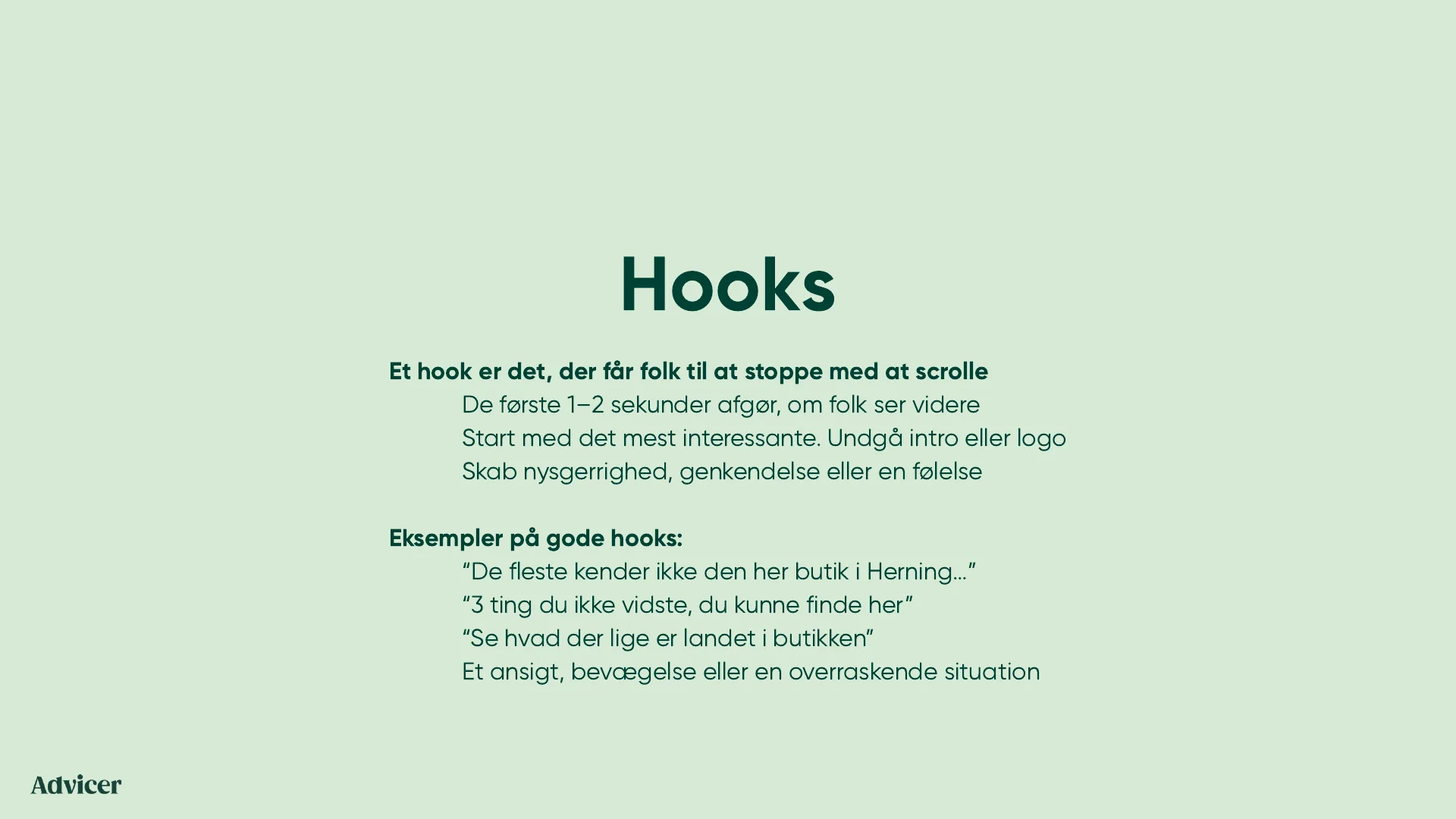 Hooks. Et hook er det, der får folk til at stoppe med at scrolle. De første 1-2 sekunder afgør, om folk ser videre. Start med det mest interessante, undgå intro eller logo. Skab nysgerrighed, genkendelse eller en følelse. Eksempler på gode hooks: De fleste kender ikke den her butik i Herning. 3 ting du ikke vidste, du kunne finde her. Se hvad der lige er landet i butikken. Et ansigt, bevægelse eller en overraskende situation.