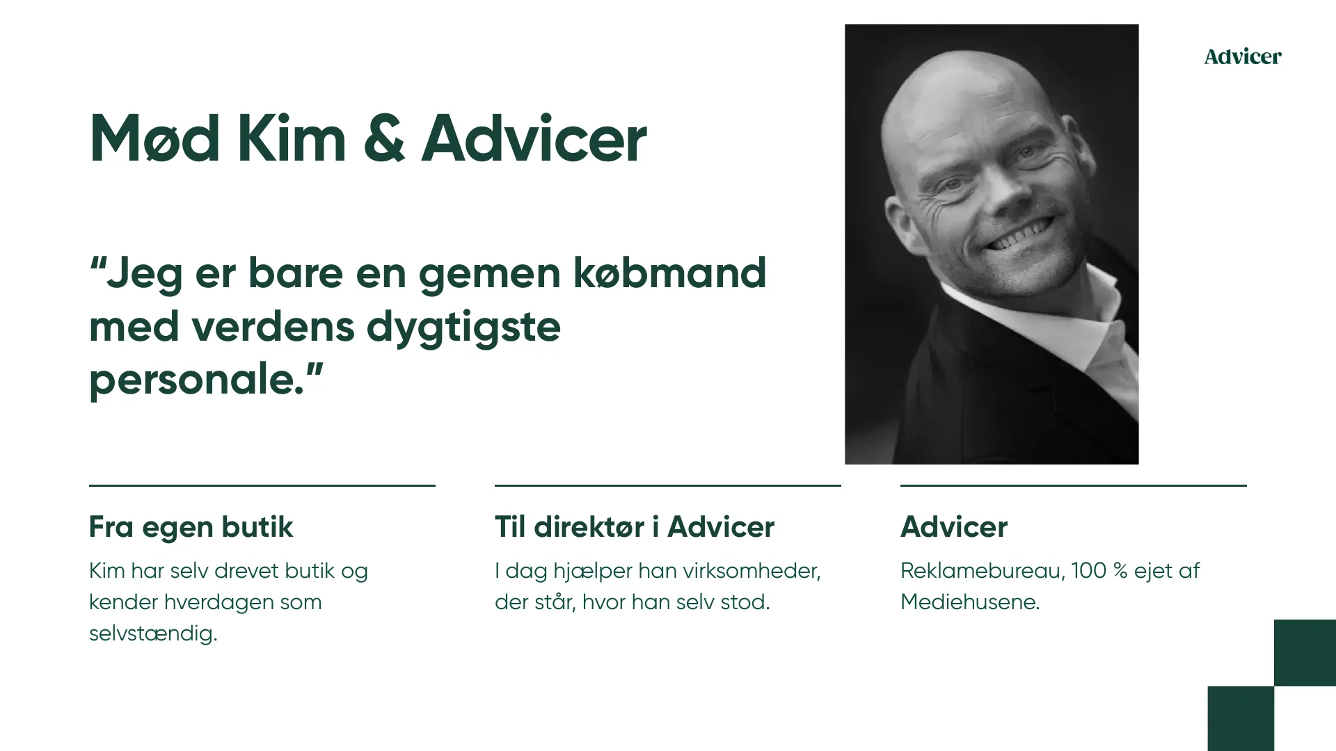 Mød Kim & Advicer “Jeg er bare en gemen købmand med verdens dygtigste personale.” Fra egen butik Til direktør i Advicer Advicer Kim har selv drevet butik og kender hverdagen som selvstændig. I dag hjælper han virksomheder, der står, hvor han selv stod. Reklamebureau, 100 % ejet af Mediehusene.