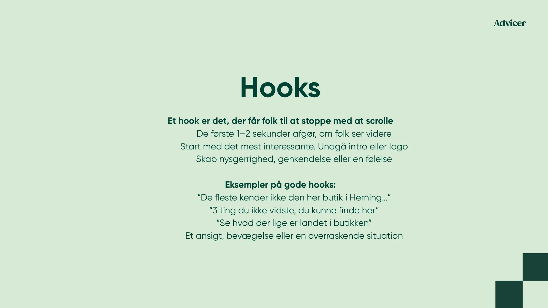 Hooks Et hook er det, der får folk til at stoppe med at scrolle De første 1–2 sekunder afgør, om folk ser videre Start med det mest interessante. Undgå intro eller logo Skab nysgerrighed, genkendelse eller en følelse Eksempler på gode hooks: “De fleste kender ikke den her butik i Herning…” “3 ting du ikke vidste, du kunne finde her” “Se hvad der lige er landet i butikken” Et ansigt, bevægelse eller en overraskende situation